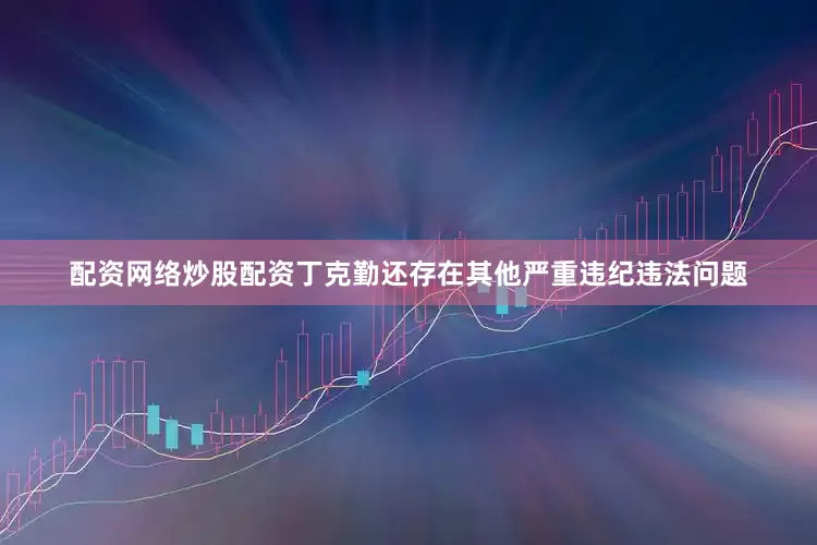 配资网络炒股配资丁克勤还存在其他严重违纪违法问题