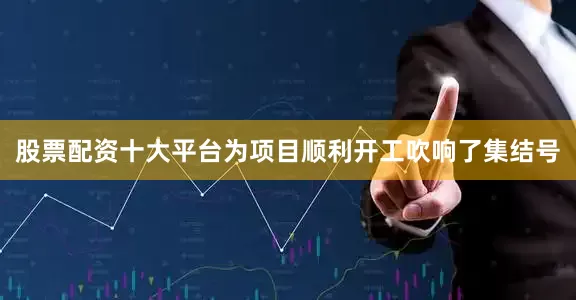 股票配资十大平台为项目顺利开工吹响了集结号